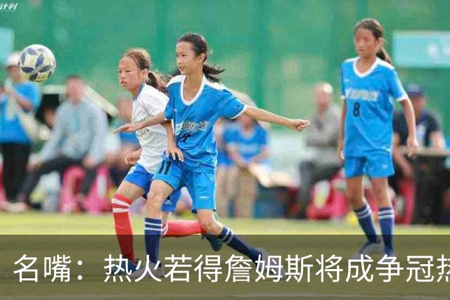 名嘴：热火若得詹姆斯将成争冠热门 今年季后赛首轮他仍无所不能